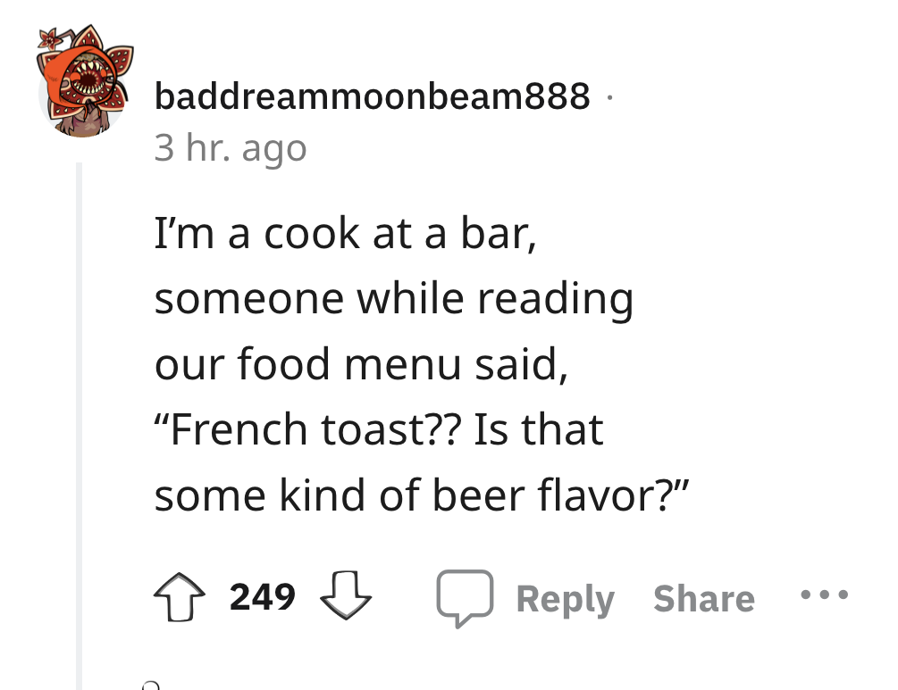 angle - baddreammoonbeam888. 3 hr. ago I'm a cook at a bar, someone while reading our food menu said, "French toast?? Is that some kind of beer flavor?" 249 . . .